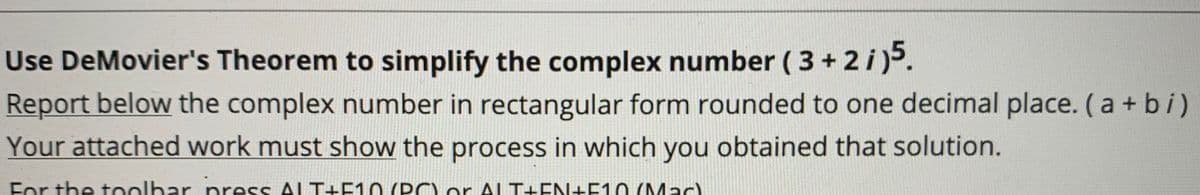 Use DeMovier's Theorem to simplify the complex number ( 3 + 2 i)5.
Report below the complex number in rectangular form rounded to one decimal place. (a + bi)
Your attached work must show the process in which you obtained that solution.
For the toolbar press ALT+F10 (PCO ALT+EN+F1O (Mac)
