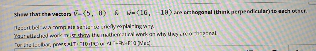 Show that the vectors V=(5, 8) & W=(16, -10)are orthogonal (think perpendicular) to each other.
Report below a complete sentence briefly explaining why.
Your attached work must show the mathematical work on why they are orthogonal.
For the toolbar, press ALT+F10 (PC) or ALT+FN+F10 (Mac).
