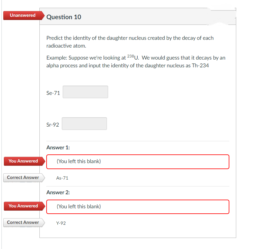 Unanswered
You Answered
Correct Answer
You Answered
Correct Answer
Question 10
Predict the identity of the daughter nucleus created by the decay of each
radioactive atom.
Example: Suppose we're looking at 238U. We would guess that it decays by an
alpha process and input the identity of the daughter nucleus as Th-234
Se-71
Sr-92
||
Answer 1:
(You left this blank)
As-71
Answer 2:
(You left this blank)
Y-92