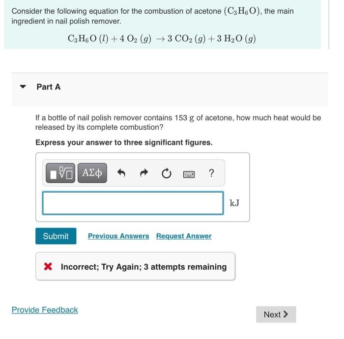 Consider the following equation for the combustion of acetone (C3H6O), the main
ingredient in nail polish remover.
C3H6O (1) + 4 O2 (g) → 3 CO2 (g) + 3 H₂O (9)
Part A
If a bottle of nail polish remover contains 153 g of acetone, how much heat would be
released by its complete combustion?
Express your answer to three significant figures.
[5] ΑΣΦ
?
Submit Previous Answers Request Answer
X Incorrect; Try Again; 3 attempts remaining
Provide Feedback
kJ
Next >