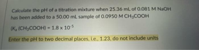 Calculate the pH of a titration mixture when 25.36 mL of 0.081 M NaOH
has been added to a 50.00 mL sample of 0.0950 M CH₂COOH
(K, (CH₂COOH) = 1.8 x 10-5
Enter the pH to two decimal places, i.e., 1.23, do not include units