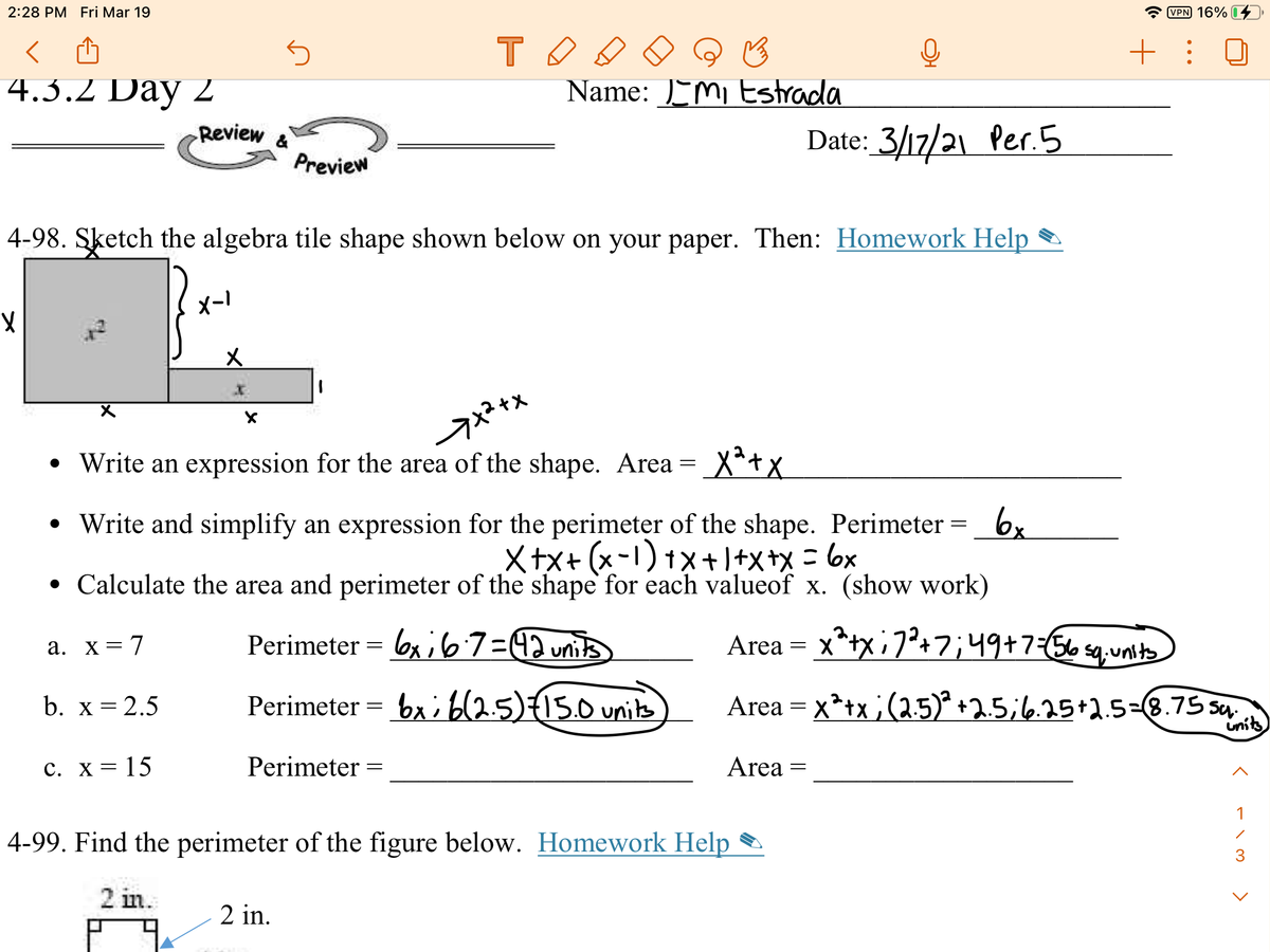 2:28 PM Fri Mar 19
VPN 16%
+ : 0
4.3.2 Day 2
Name: EMi Estrada
Review
Date: 3/17/21 Per.5
Preview
4-98. Sketch the algebra tile shape shown below on your paper. Then: Homework Help
メー!
• Write an expression for the area of the shape. Area = X*+x
6x
• Write and simplify an expression for the perimeter of the shape. Perimeter
Xtx+ (x-1) 1x+1+x+x = 6x
• Calculate the area and perimeter of the shape for each valueof x. (show work)
Perimeter = 6x;67=42units
Area = x*+x; 7²+7;49+7=565q,unt
a. x= 7
b. x = 2.5
Perimeter = bx; b(2.5){15.0 units
Area = x*+x ;(2.5)* +2.5;6.25+2.5-8.75 sy
units
c. X = 15
Perimeter =
Area =
1
4-99. Find the perimeter of the figure below. Homework Help
3
2 in.
2 in.
>
