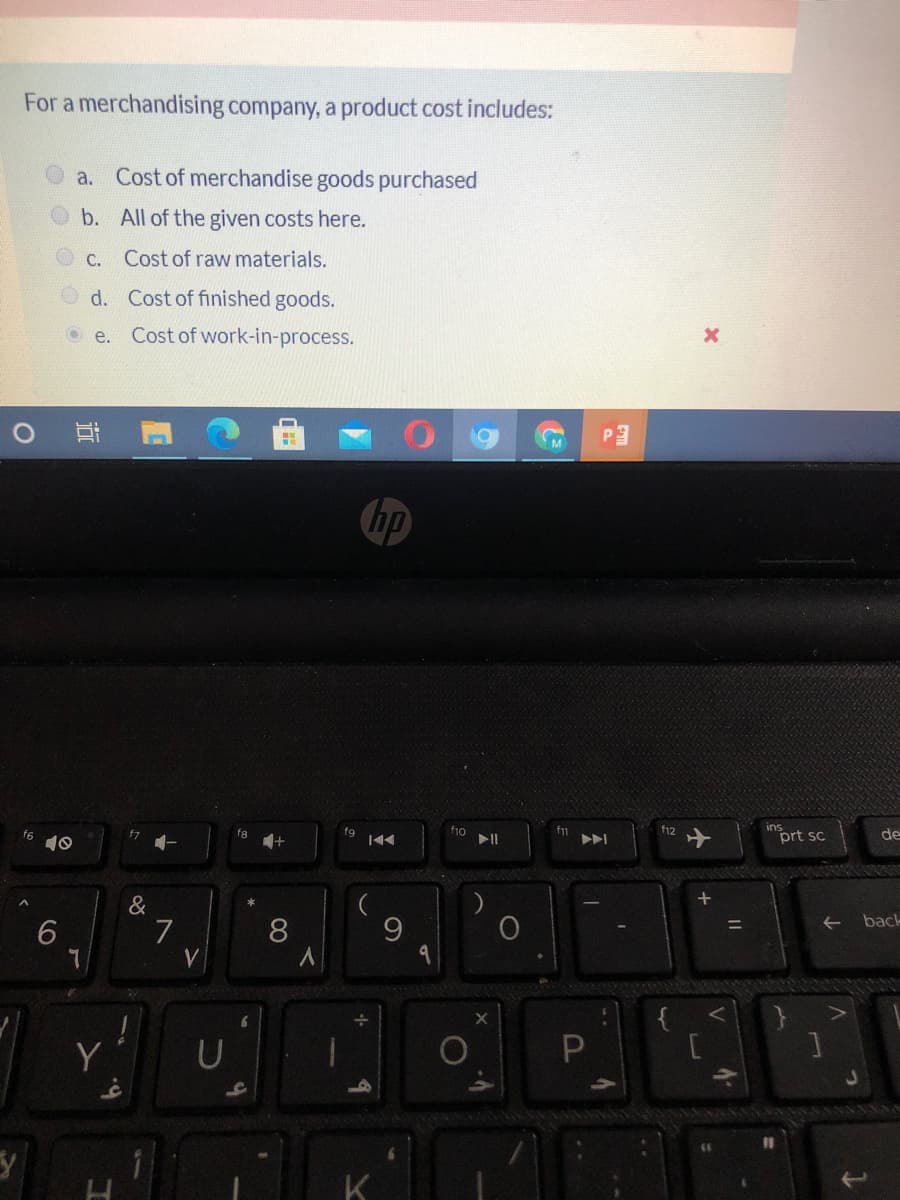 For a merchandising company, a product cost includes:
a. Cost of merchandise goods purchased
b. All of the given costs here.
С.
Cost of raw materials.
O d. Cost of finished goods.
O e.
Cost of work-in-process.
hp
f6
10
fg
fg
f10
f12
prt sc
de
f7
&
back
6
8
V
Y
K
V
P
