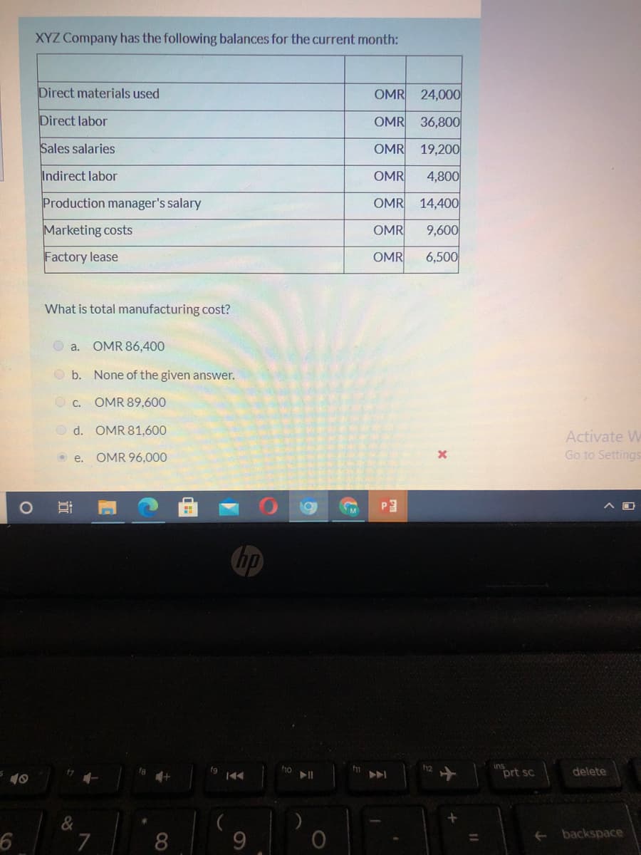 XYZ Company has the following balances for the current month:
Direct materials used
OMR 24,000
Direct labor
OMR 36,800
Sales salaries
OMR
19,200
Indirect labor
OMR
4,800
Production manager's salary
OMR 14,400
Marketing costs
OMR
9,600
Factory lease
OMR
6,500
What is total manufacturing cost?
O a. OMR 86,400
O b. None of the given answer.
O C.
OMR 89,600
O d. OMR 81,600
Activate W
Go to Settings
O e.
OMR 96,000
P3
hp
ins
prt sc
f1o
12
delete
10
&
backspace
7
8
%3D
