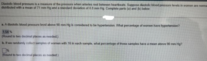 Diastolic blood pressure is a measure of the pressure when arteries rest between heartbeats. Suppose diastolc blood pressure levels in women are norma
distributed with a mean of 71 mm Hg and a standard deviation of 8.8 mm Hg Complete parts (a) and (b) below.
a. A diastolic blood pressure level above 90 mm Hg is considered to be hypertension. What percentage of women have hypertension?
1.54%
(Round to two decimal places as needed.)
b. If we randomly collect samples of women with 16 in each sample, what percentage of those samples have a mean above 90 mm Hg?
(Round to two decimal places as needed)
