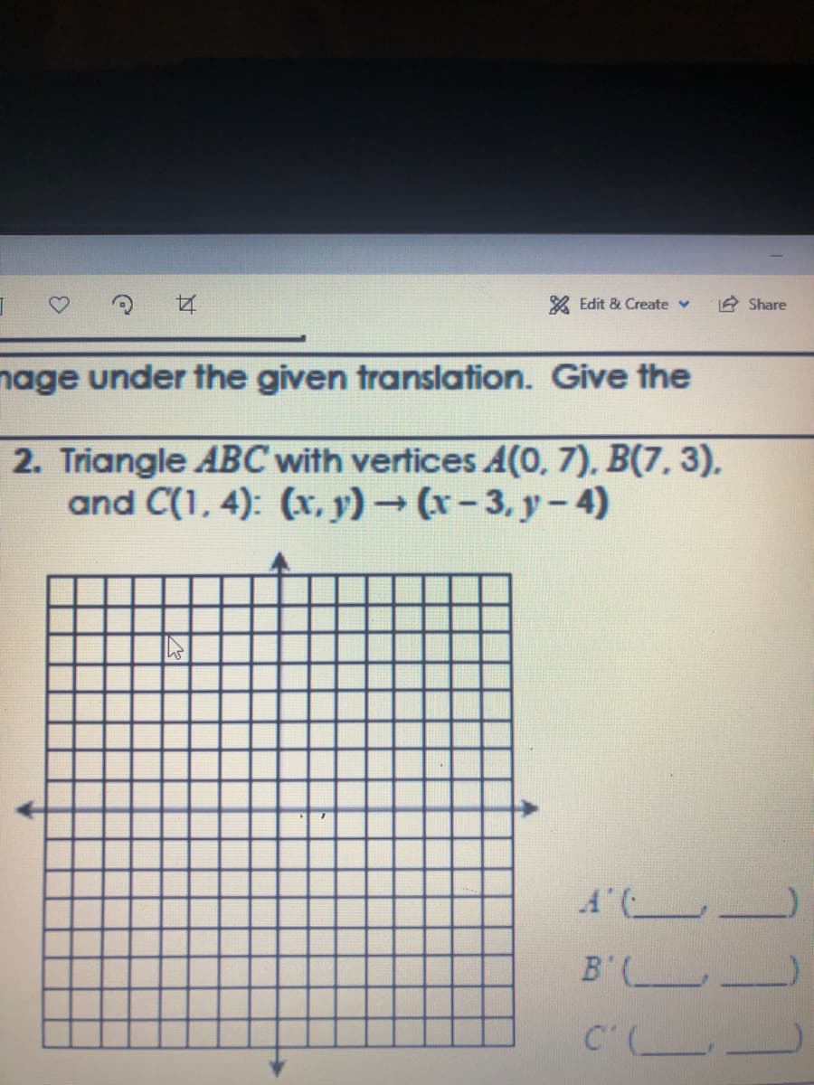 & Edit & Create v
A Share
nage under the given translation. Give the
2. Triangle ABC with vertices A(0, 7), B(7, 3).
and C(1, 4): (x, y) (x-3. y-4)
A ( _
B'
11
