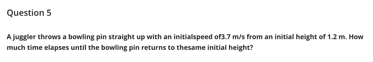 Question 5
A juggler throws a bowling pin straight up with an initialspeed of3.7 m/s from an initial height of 1.2 m. How
much time elapses until the bowling pin returns to thesame initial height?