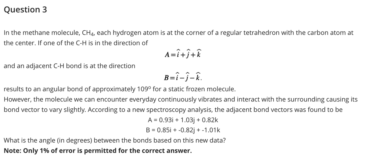 Question 3
In the methane molecule, CH4, each hydrogen atom is at the corner of a regular tetrahedron with the carbon atom at
the center. If one of the C-H is in the direction of
A=î+j+k
B=î-ĵ-k.
results to an angular bond of approximately 109⁰ for a static frozen molecule.
However, the molecule we can encounter everyday continuously vibrates and interact with the surrounding causing its
bond vector to vary slightly. According to a new spectroscopy analysis, the adjacent bond vectors was found to be
A = 0.93i+1.03j + 0.82k
B = 0.85i + -0.82j + -1.01k
and an adjacent C-H bond is at the direction
What is the angle (in degrees) between the bonds based on this new data?
Note: Only 1% of error is permitted for the correct answer.