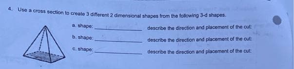 4. Use a cross section to create 3 different 2 dimensional shapes from the following 3-d shapes.
a. shape:
describe the direction and placement of the cut:
b. shape:
describe the direction and placement of the cut:
c. shape:
describe the direction and placement of the cut:
