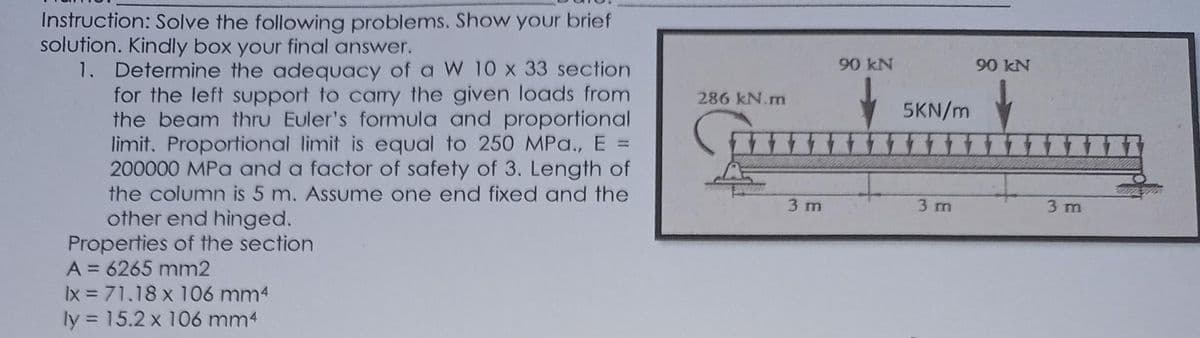 Instruction: Solve the following problems. Show your brief
solution. Kindly box your final answer.
90 kN
1. Determine the adequacy of a W 10 x 33 section
for the left support to camry the given loads from
the beam thru Euler's formula and proportional
limit. Proportional limit is equal to 250 MPa., E
200000 MPa and a factor of safety of 3. Length of
90 kN
286 kN.m
5KN/m
富
%3D
the column is 5 m. Assume one end fixed and the
other end hinged.
Properties of the section
A = 6265 mm2
Ix = 71.18 x 106 mm4
ly = 15.2 x 106 mm4
3 m
3 m
3 m
