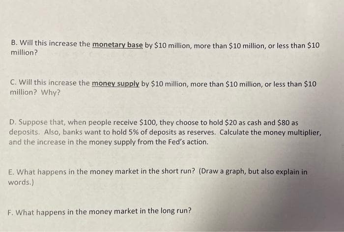 B. Will this increase the monetary base by $10 million, more than $10 million, or less than $10
million?
C. Will this increase the money supply by $10 million, more than $10 million, or less than $10
million? Why?
D. Suppose that, when people receive $100, they choose to hold $20 as cash and $80 as
deposits. Also, banks want to hold 5% of deposits as reserves. Calculate the money multiplier,
and the increase in the money supply from the Fed's action.
E. What happens in the money market in the short run? (Draw a graph, but also explain in
words.)
F. What happens in the money market in the long run?
