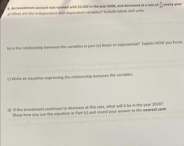 6. An investment account was opened with $3,000 in the year 2000, and decreased at a rate of every year
a) What are the independent and dependent variables? Include labels and units.
19
b) Is the relationship between the variables in part (a) linear or exponential? Explain HOW you know.
c) Write an equation expressing the relationship between the variables.
d) If the investment continues to decrease at this rate, what will it be in the year 2020?
Show how you use the equation in Part (c) and round your answer to the nearest cent.
