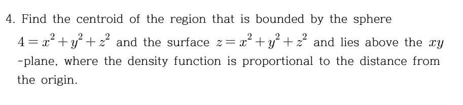 4. Find the centroid of the region that is bounded by the sphere
2
2
4 = x+y ++z and the surface z= x +y +z and lies above the xy
-plane, where the density function is proportional to the distance from
the origin.
