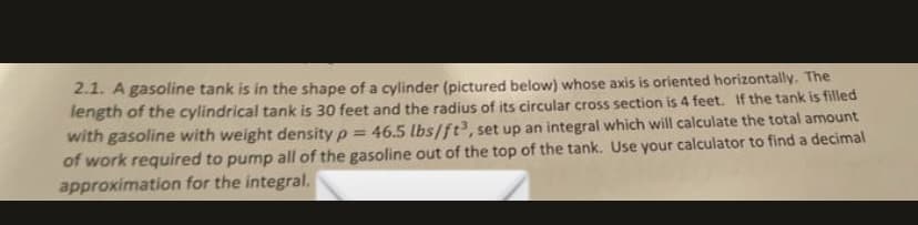 2.1. A gasoline tank is in the shape of a cylinder (pictured below) whose axis is oriented horizontally. The
length of the cylindrical tank is 30 feet and the radius of its circular cross section is 4 feet. If the tank is filled
with gasoline with weight density p =
of work required to pump all of the gasoline out of the top of the tank. Use your calculator to find a decimal
approximation for the integral.
46.5 lbs/ft, set up an integral which will calculate the total amount
