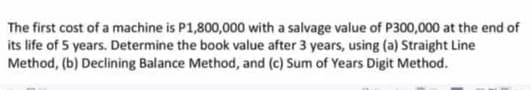 The first cost of a machine is P1,800,000 with a salvage value of P300,000 at the end of
its life of 5 years. Determine the book value after 3 years, using (a) Straight Line
Method, (b) Declining Balance Method, and (c) Sum of Years Digit Method.