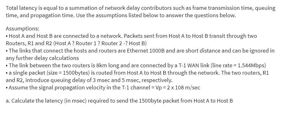 Total latency is equal to a summation of network delay contributors such as frame transmission time, queuing
time, and propagation time. Use the assumptions listed below to answer the questions below.
Assumptions:
• Host A and Host B are connected to a network. Packets sent from Host A to Host B transit through two
Routers, R1 and R2 (Host A ? Router 1 ? Router 2 -? Host B)
• The links that connect the hosts and routers are Ethernet 1000B and are short distance and can be ignored in
any further delay calculations
• The link between the two routers is 8km long and are connected by a T-1 WAN link (line rate = 1.544Mbps)
• a single packet (size = 1500bytes) is routed from Host A to Host B through the network. The two routers, R1
and R2, introduce queuing delay of 3 msec and 5 msec, respectively.
• Assume the signal propagation velocity in the T-1 channel = Vp = 2 x 108 m/sec
a. Calculate the latency (in msec) required to send the 1500byte packet from Host A to Host B