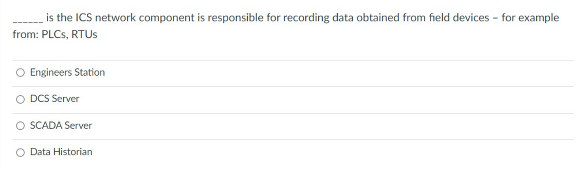 is the ICS network component is responsible for recording data obtained from field devices - for example
from: PLCs, RTUS
Engineers Station
DCS Server
O SCADA Server
O Data Historian