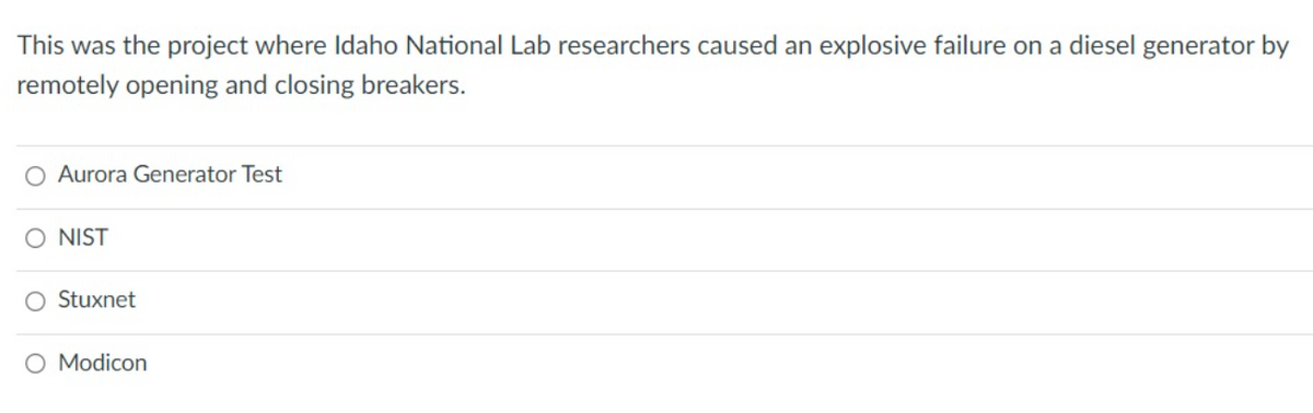 This was the project where ldaho National Lab researchers caused an explosive failure on a diesel generator by
remotely opening and closing breakers.
O Aurora Generator Test
O NIST
O Stuxnet
O Modicon
