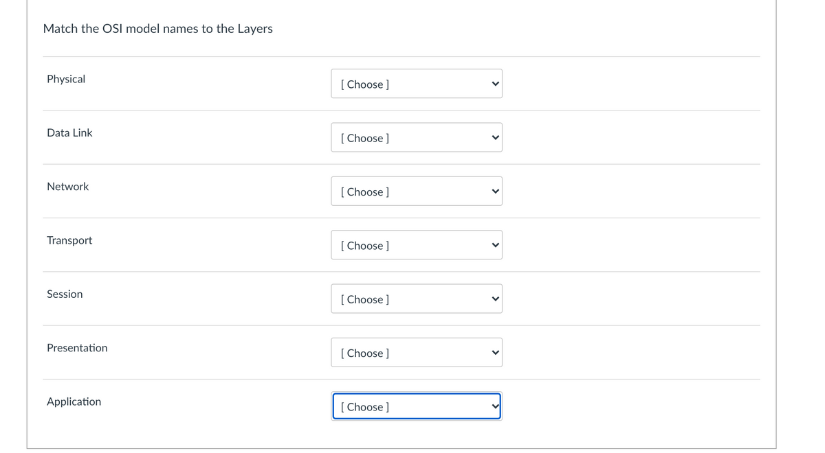 Match the OSI model names to the Layers
Physical
[ Choose ]
Data Link
[ Choose ]
Network
[ Choose ]
Transport
[ Choose ]
Session
[
[ Choose ]
Presentation
[ Choose ]
Application
[
[ Choose ]
>
>
>
>
>
