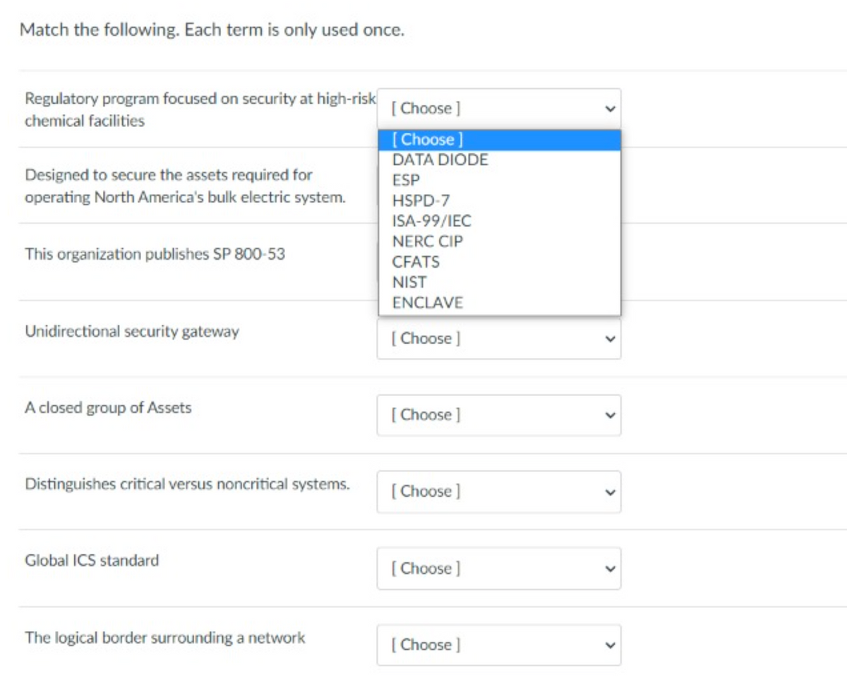 Match the following. Each term is only used once.
Regulatory program focused on security at high-risk
[ Choose ]
chemical facilities
[Choose]
DATA DIODE
Designed to secure the assets required for
operating North America's bulk electric system.
ESP
HSPD-7
ISA-99/IEC
NERC CIP
This organization publishes SP 800-53
CFATS
NIST
ENCLAVE
Unidirectional security gateway
( Choose )
A closed group of Assets
[ Choose ]
Distinguishes critical versus noncritical systems.
[ Choose ]
Global ICS standard
[ Choose ]
The logical border surrounding a network
[ Choose ]
>
>
>
>
