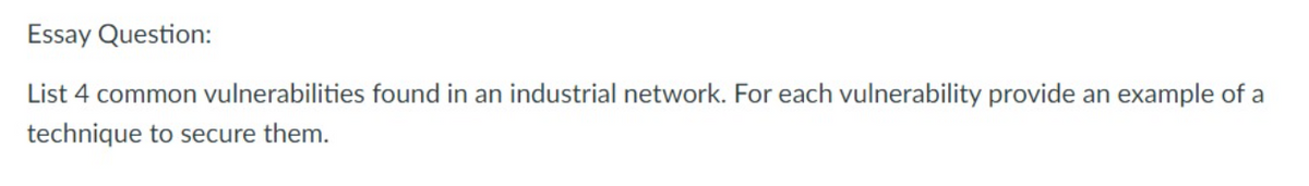 Essay Question:
List 4 common vulnerabilities found in an industrial network. For each vulnerability provide an example of a
technique to secure them.