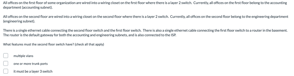 All offices on the first floor of some organization are wired into a wiring closet on the first floor where there is a layer 2 switch. Currently, all offices on the first floor belong to the accounting
department (accounting subnet).
All offices on the second floor are wired into a wiring closet on the second floor where there is a layer 2 switch. Currently, all offices on the second floor belong to the engineering department
(engineering subnet).
There is a single ethernet cable connecting the second floor switch and the first floor switch. There is also a single ethernet cable connecting the first floor switch to a router in the basement.
The router is the default gateway for both the accounting and engineering subnets, and is also connected to the ISP.
What features must the second floor switch have? (check all that apply)
multiple vlans
one or more trunk ports
it must be a layer 3 switch
