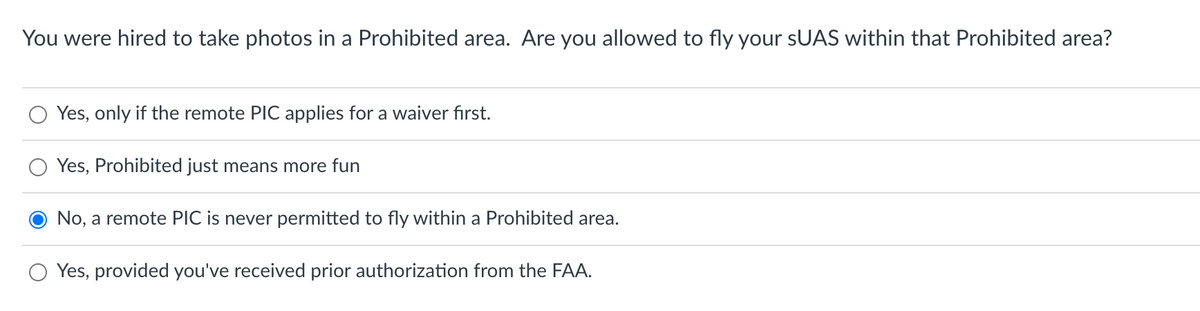 You were hired to take photos in a Prohibited area. Are you allowed to fly your sUAS within that Prohibited area?
Yes, only if the remote PIC applies for a waiver first.
Yes, Prohibited just means more fun
No, a remote PIC is never permitted to fly within a Prohibited area.
Yes, provided you've received prior authorization from the FAA.
