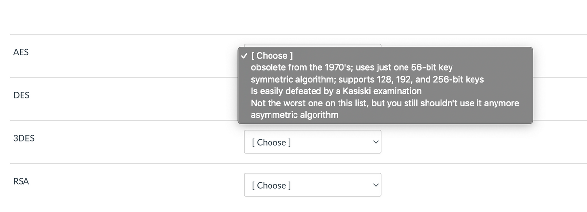 AES
[ Choose ]
obsolete from the 1970's; uses just one 56-bit key
symmetric algorithm; supports 128, 192, and 256-bit keys
Is easily defeated by a Kasiski examination
Not the worst one on this list, but you still shouldn't use it anymore
asymmetric algorithm
DES
3DES
[ Choose ]
RSA
[ Choose ]
