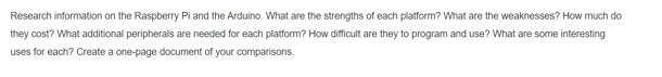 Research information on the Raspberry Pi and the Arduino. What are the strengths of each platform? What are the weaknesses? How much do
they cost? What additional peripherals are needed for each platform? How difficult are they to program and use? What are some interesting
uses for each? Create a one-page document of your comparisons.
