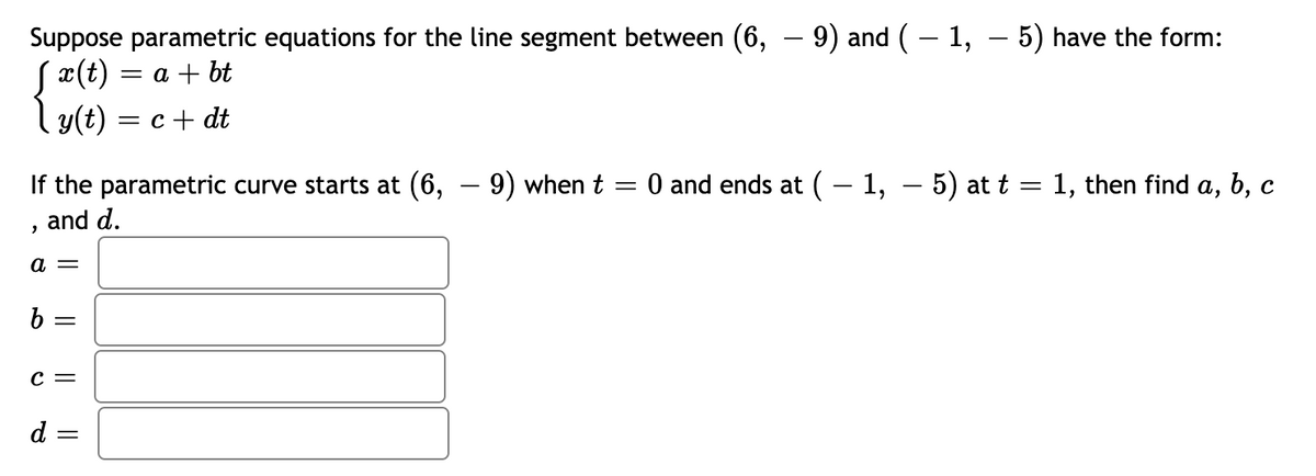 Suppose parametric equations for the line segment between (6, – 9) and ( – 1, – 5) have the form:
Sx(t) = a + bt
l y(t) = c + dt
-
If the parametric curve starts at (6,
-9) when t = 0 and ends at (– 1, – 5) at t = 1, then find a, b, c
and d.
c =
d =
||
