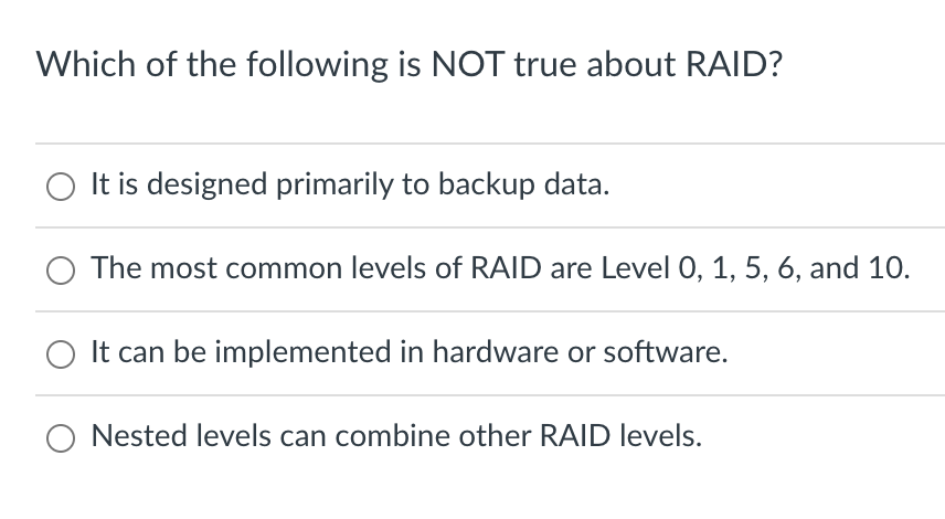 Which of the following is NOT true about RAID?
It is designed primarily to backup data.
The most common levels of RAID are Level 0, 1, 5, 6, and 10.
It can be implemented in hardware or software.
O Nested levels can combine other RAID levels.
