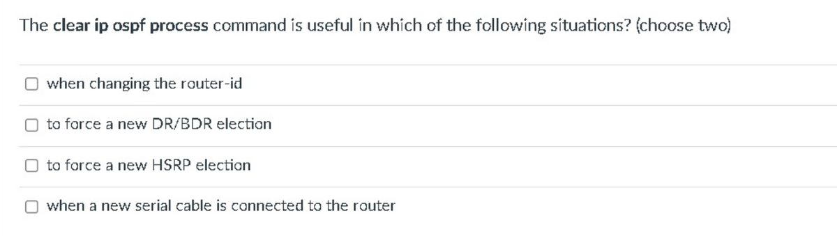 The clear ip ospf process command is useful in which of the following situations? (choose two)
when changing the router-id
O to force a new DR/BDR election
to force a new HSRP election
Owhen a new serial cable is connected to the router
