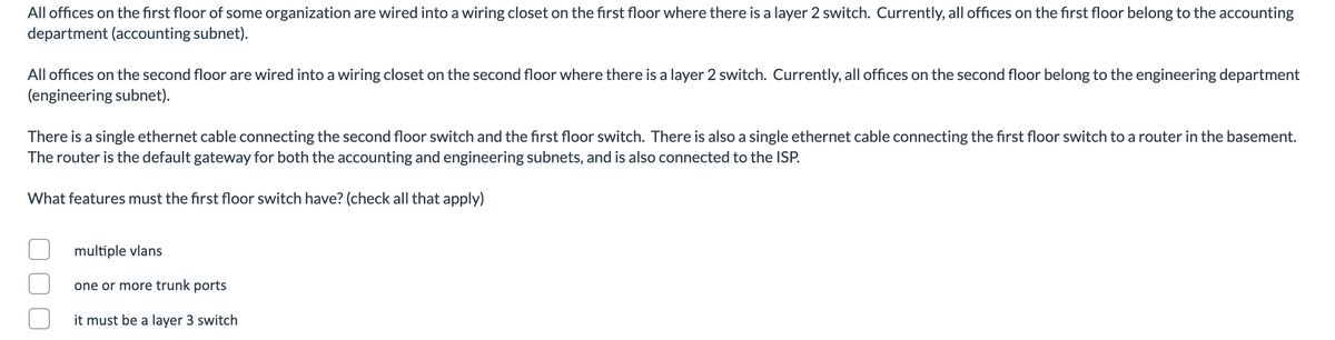 All offices on the first floor of some organization are wired into a wiring closet on the first floor where there is a layer 2 switch. Currently, all offices on the first floor belong to the accounting
department (accounting subnet).
All offices on the second floor are wired into a wiring closet on the second floor where there is a layer 2 switch. Currently, all offices on the second floor belong to the engineering department
(engineering subnet).
There is a single ethernet cable connecting the second floor switch and the first floor switch. There is also a single ethernet cable connecting the first floor switch to a router in the basement.
The router is the default gateway for both the accounting and engineering subnets, and is also connected to the ISP.
What features must the first floor switch have? (check all that apply)
multiple vlans
one or more trunk ports
it must be a layer 3 switch
