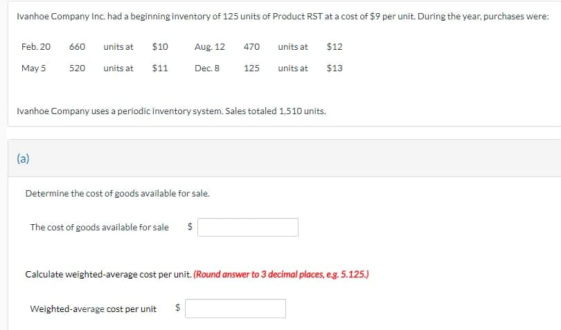 Ivanhoe Company Inc. had a beginning inventory of 125 units of Product RST at a cost of $9 per unit. During the year, purchases were:
Feb. 20
May 5
660
units at
520 units at
(a)
$10
$11
Aug. 12
Dec. 8
Determine the cost of goods available for sale.
The cost of goods available for sale $
Ivanhoe Company uses a periodic inventory system. Sales totaled 1,510 units.
470
125
Weighted-average cost per unit $
units at
units at
$12
$13
Calculate weighted-average cost per unit. (Round answer to 3 decimal places, e.g. 5.125.)