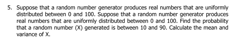 5. Suppose that a random number generator produces real numbers that are uniformly
distributed between 0 and 100. Suppose that a random number generator produces
real numbers that are uniformly distributed between 0 and 100. Find the probability
that a random number (X) generated is between 10 and 90. Calculate the mean and
variance of X.