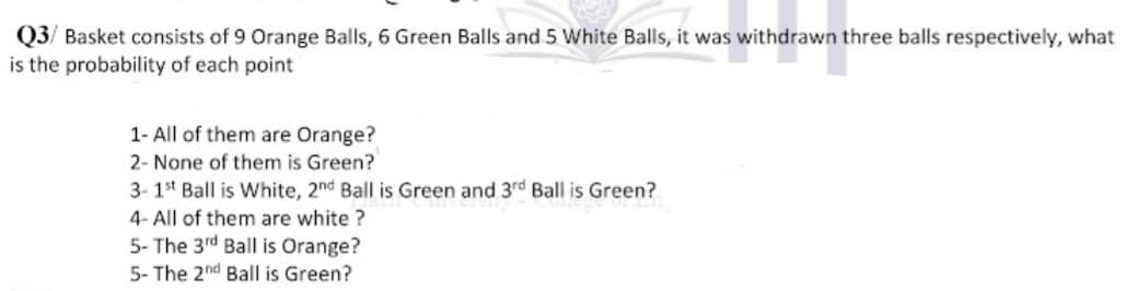 Q3/ Basket consists of 9 Orange Balls, 6 Green Balls and 5 White Balls, it was withdrawn three balls respectively, what
is the probability of each point
1- All of them are Orange?
2- None of them is Green?
3- 1st Ball is White, 2nd Ball is Green and 3rd Ball is Green?
4- All of them are white?
5- The 3rd Ball is Orange?
5- The 2nd Ball is Green?