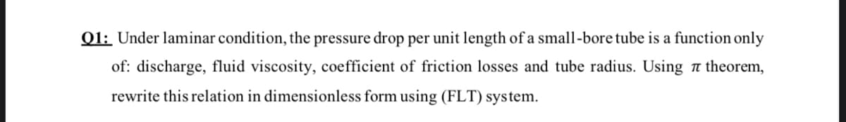 Q1: Under laminar condition, the pressure drop per unit length of a small-bore tube is a function only
of: discharge, fluid viscosity, coefficient of friction losses and tube radius. Using a theorem,
rewrite this relation in dimensionless form using (FLT) system.
