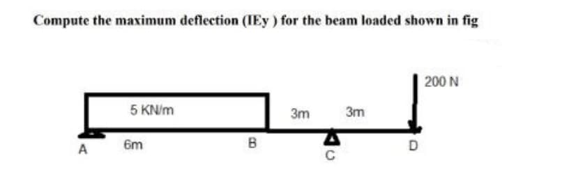 Compute the maximum deflection (IEy) for the beam loaded shown in fig
200 N
3m
3m
5 KN/m
A
6m
B
C
D