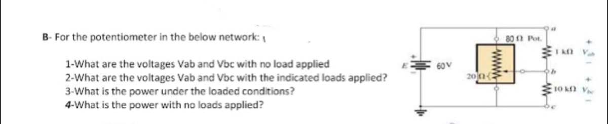 B- For the potentiometer in the below network:
80 0 Pot.
I K Va
1-What are the voltages Vab and Vbc with no load applied
2-What are the voltages Vab and Vbc with the indicated loads applied?
3-What is the power under the loaded conditions?
4-What is the power with no loads applied?
60V
200{
10 k V
www
