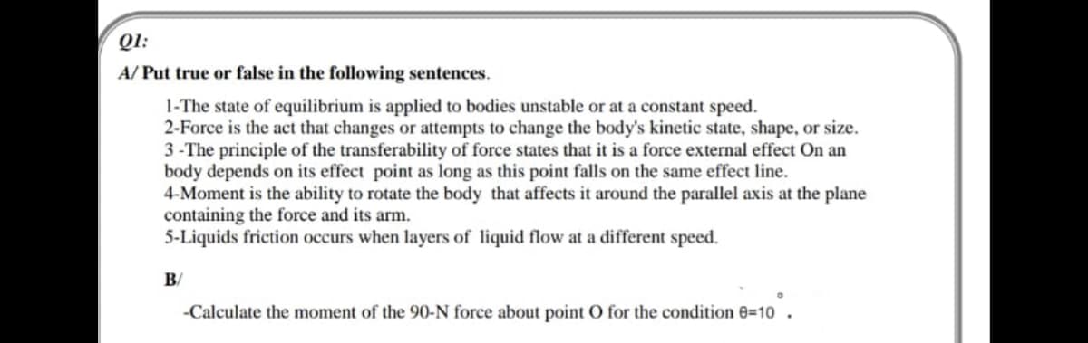 QI:
A/ Put true or false in the following sentences.
1-The state of equilibrium is applied to bodies unstable or at a constant speed.
2-Force is the act that changes or attempts to change the body's kinetic state, shape, or size.
3 - The principle of the transferability of force states that it is a force external effect On an
body depends on its effect point as long as this point falls on the same effect line.
4-Moment is the ability to rotate the body that affects it around the parallel axis at the plane
containing the force and its arm.
5-Liquids friction occurs when layers of liquid flow at a different speed.
B/
-Calculate the moment of the 90-N force about point O for the condition e=10
