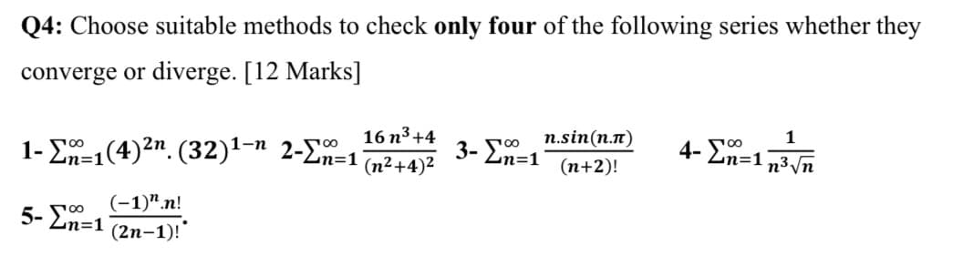 Q4: Choose suitable methods to check only four of the following series whether they
converge or diverge. [12 Marks]
1
1- E-1(4)2n. (32)1-ª 2-En=1'
00
n%3D1
16 n3 +4
3- Ln=1
n.sin(n.n)
4- En=1
(n²+4)2
(n+2)!
n3 Vn
(-1)".n!
5- En=1
(2n-1)!"
