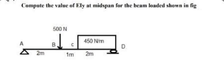 Compute the value of Ely at midspan for the beam loaded shown in fig
500 N
450 N/m
A
D
2m
2m
B
1m