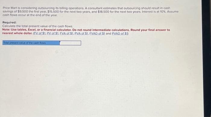 Price Mart is considering outsourcing its billing operations. A consultant estimates that outsourcing should result in cash
savings of $9,500 the first year, $15.500 for the next two years, and $18,500 for the next two years. Interest is at 10%. Assume
cash flows occur at the end of the year.
Required:
Calculate the total present value of the cash flows.
Note: Use tables, Excel, or a financial calculator. Do not round intermediate calculations. Round your final answer to
nearest whole dollar. (FV of $1. PV of $1. FVA of $1. PVA of $1, EVAD of $1 and PVAD of $1)
Total present value of the cash flows