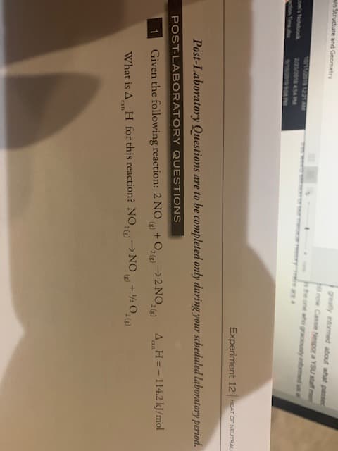 greatly informed about what passe
lnow Cassie Nespor a YSU staff me
is Structure and Geometry
one aho graciously inomed un al
1201 1221 AM
2/m/20 54
e are a
omis Notebook
aion Tme
Experiment 12 HEAT OF NEUTRAL
Post-Laboratory Questions are to be completed only during your scheduled laboratory period.
POST-LABORATORY QUESTIONS
+O2(g)2 NO,2(
AH=-114.2 kJ/mol
1
Given the following reaction: 2 NO
+120210)
What is A H for this reaction? NO, NO
Exn
