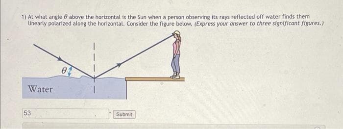 1) At what angle 0 above the horizontal is the Sun when a person observing its rays reflected off water finds them
linearly polarized along the horizontal. Consider the figure below. (Express your answer to three significant figures.)
Water
53
Submit
