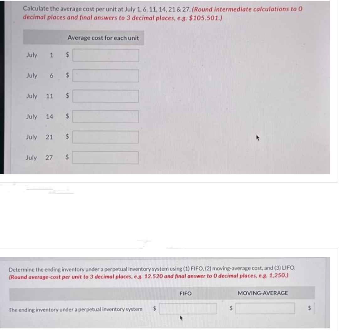 Calculate the average cost per unit at July 1, 6, 11, 14, 21 & 27. (Round intermediate calculations to 0
decimal places and final answers to 3 decimal places, e.g. $105.501.)
July 1
Average cost for each unit
$
July 6 $
July 11 $
July 14 $
July 21 $
July 27 $
Determine the ending inventory under a perpetual inventory system using (1) FIFO, (2) moving-average cost, and (3) LIFO.
(Round average-cost per unit to 3 decimal places, e.g. 12.520 and final answer to 0 decimal places, e.g. 1,250.)
The ending inventory under a perpetual inventory system $
FIFO
$
MOVING-AVERAGE
$