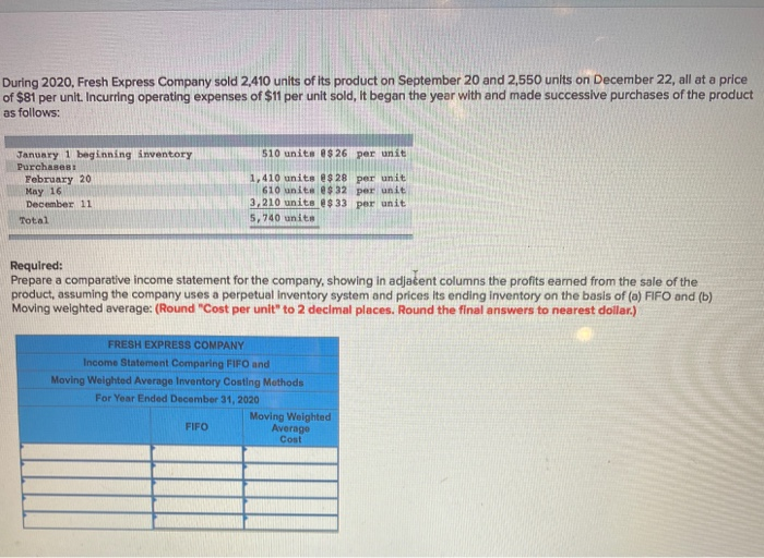 During 2020, Fresh Express Company sold 2,410 units of its product on September 20 and 2,550 units on December 22, all at a price
of $81 per unit. Incurring operating expenses of $11 per unit sold, it began the year with and made successive purchases of the product
as follows:
January 1 beginning inventory
Purchases:
February 20
May 16
December 11
Total
IN
510 units $26 per unit
1,410 units $28 per unit
610 unite @$ 32 per unit
3,210 units @$ 33 per unit
5,740 unite
Required:
Prepare a comparative income statement for the company, showing in adjacent columns the profits earned from the sale of the
product, assuming the company uses a perpetual inventory system and prices its ending inventory on the basis of (a) FIFO and (b)
Moving weighted average: (Round "Cost per unit" to 2 decimal places. Round the final answers to nearest dollar.)
FRESH EXPRESS COMPANY
Income Statement Comparing FIFO and
Moving Weighted Average Inventory Costing Methods
For Year Ended December 31, 2020
FIFO
Moving Weighted
Average
Cost