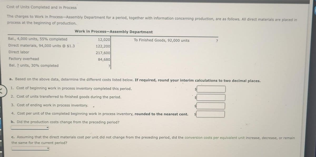 Cost of Units Completed and in Process
The charges to Work in Process-Assembly Department for a period, together with information concerning production, are as follows. All direct materials are placed in
process at the beginning of production.
Work in Process-Assembly Department
Bal., 4,000 units, 55% completed
Direct materials, 94,000 units @ $1.3
Direct labor
Factory overhead
Bal. 2 units, 30% completed
12,020
122,200
217,600
84,680
To Finished Goods, 92,000 units
a. Based on the above data, determine the different costs listed below. If required, round your interim calculations to two decimal places.
1. Cost of beginning work in process inventory completed this period.
2. Cost of units transferred to finished goods during the period.
3. Cost of ending work in process inventory.
4. Cost per unit of the completed beginning work in process inventory, rounded to the nearest cent.
b. Did the production costs change from the preceding period?
c. Assuming that the direct materials cost per unit did not change from the preceding period, did the conversion costs per equivalent unit increase, decrease, or remain
the same for the current period?