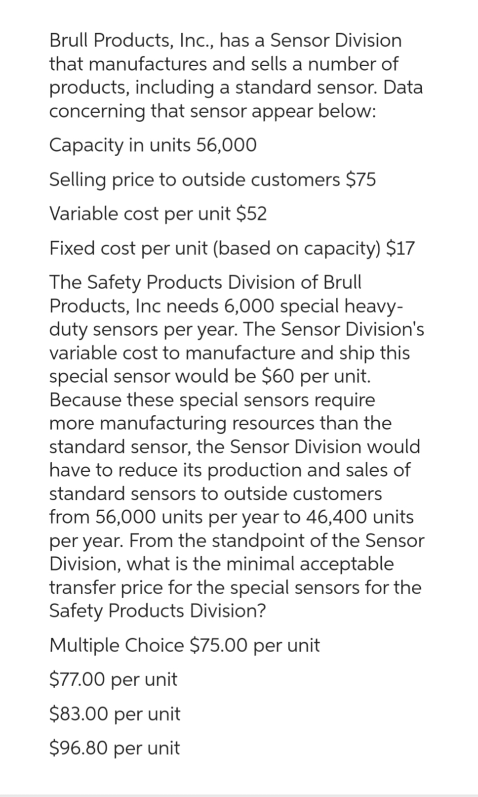 Brull Products, Inc., has a Sensor Division
that manufactures and sells a number of
products, including a standard sensor. Data
concerning that sensor appear below:
Capacity in units 56,000
Selling price to outside customers $75
Variable cost per unit $52
Fixed cost per unit (based on capacity) $17
The Safety Products Division of Brull
Products, Inc needs 6,000 special heavy-
duty sensors per year. The Sensor Division's
variable cost to manufacture and ship this
special sensor would be $60 per unit.
Because these special sensors require
more manufacturing resources than the
standard sensor, the Sensor Division would
have to reduce its production and sales of
standard sensors to outside customers
from 56,000 units per year to 46,400 units
per year. From the standpoint of the Sensor
Division, what is the minimal acceptable
transfer price for the special sensors for the
Safety Products Division?
Multiple Choice $75.00 per unit
$77.00 per unit
$83.00 per unit
$96.80 per unit