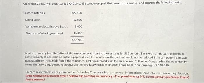 Cullumber Company manufactured 5,040 units of a component part that is used in its product and incurred the following costs:
Direct materials
Direct labor
Variable manufacturing overhead
Fixed manufacturing overhead
$29,400
12,600
8,400
16,800
$67,200
Another company has offered to sell the same component part to the company for $13 per unit. The fixed manufacturing overhead
consists mainly of depreciation on the equipment used to manufacture the part and would not be reduced if the component part was
purchased from the outside firm. If the component part is purchased from the outside firm, Cullumber Company has the opportunity
to use the factory equipment to produce another product which is estimated to have a contribution margin of $18,480.
Prepare an incremental analysis report for Cullumber Company which can serve as informational input into this make or buy decision.
(Enter negative amounts using either a negative sign preceding the number eg. -45 or parentheses eg. (45). Do not leave any field blank. Enter O
for the amounts)